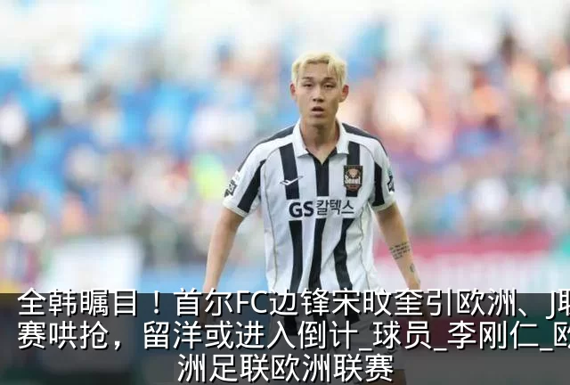 全韩瞩目!首尔FC边锋宋旼奎引欧洲、J联赛哄抢,留洋或进入倒计_球员_李刚仁_欧洲足联欧洲联赛